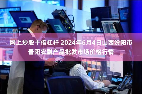 网上炒股十倍杠杆 2024年6月4日山西汾阳市晋阳农副产品批发市场价格行情