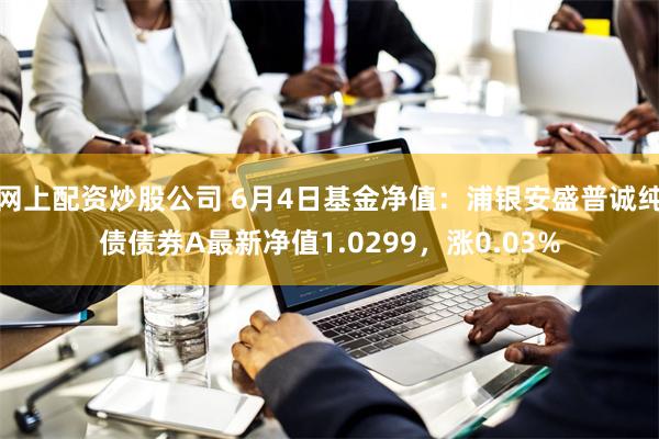 网上配资炒股公司 6月4日基金净值：浦银安盛普诚纯债债券A最新净值1.0299，涨0.03%