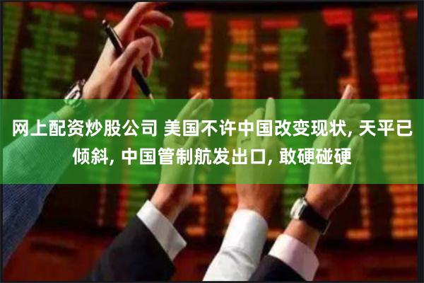 网上配资炒股公司 美国不许中国改变现状, 天平已倾斜, 中国管制航发出口, 敢硬碰硬
