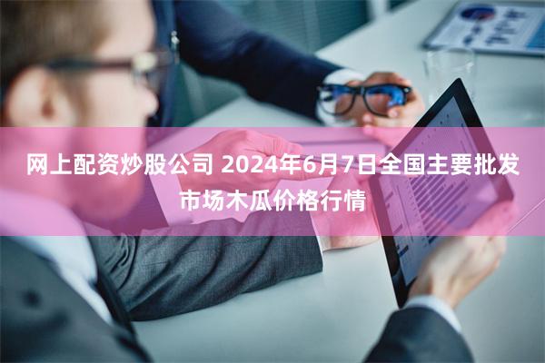 网上配资炒股公司 2024年6月7日全国主要批发市场木瓜价格行情