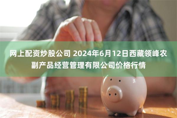 网上配资炒股公司 2024年6月12日西藏领峰农副产品经营管理有限公司价格行情
