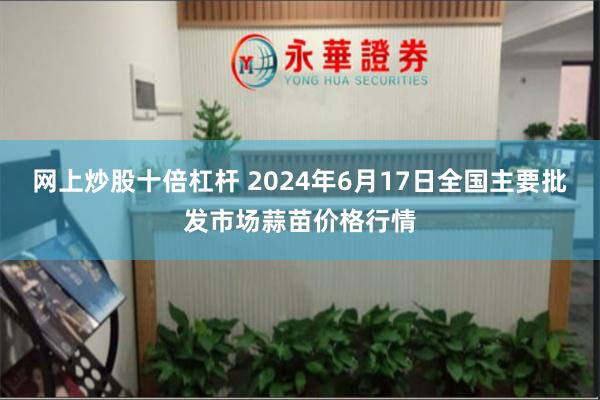 网上炒股十倍杠杆 2024年6月17日全国主要批发市场蒜苗价格行情