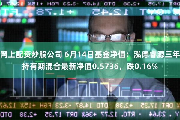 网上配资炒股公司 6月14日基金净值：泓德睿源三年持有期混合最新净值0.5736，跌0.16%