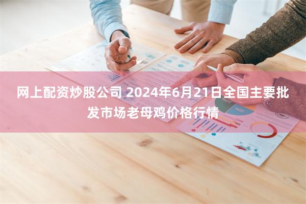 网上配资炒股公司 2024年6月21日全国主要批发市场老母鸡价格行情