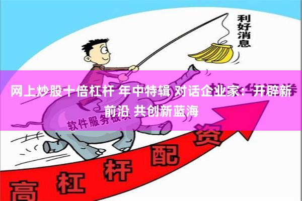 网上炒股十倍杠杆 年中特辑 对话企业家：开辟新前沿 共创新蓝海