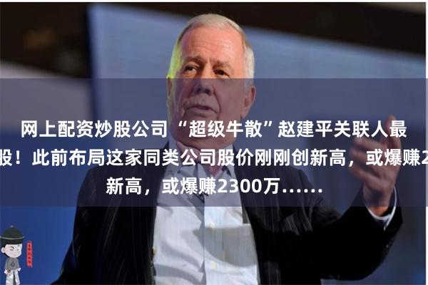 网上配资炒股公司 “超级牛散”赵建平关联人最新买进这只股！此前布局这家同类公司股价刚刚创新高，或爆赚2300万……