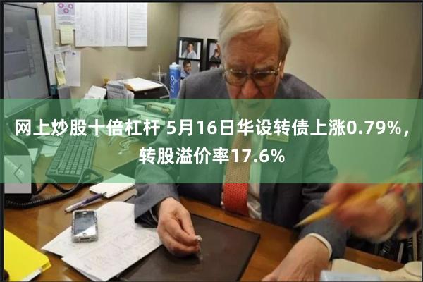 网上炒股十倍杠杆 5月16日华设转债上涨0.79%，转股溢价率17.6%