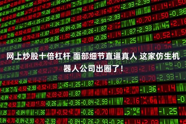 网上炒股十倍杠杆 面部细节直逼真人 这家仿生机器人公司出圈了！
