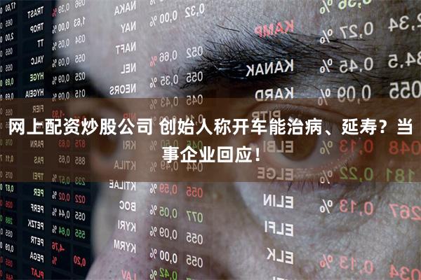 网上配资炒股公司 创始人称开车能治病、延寿？当事企业回应！