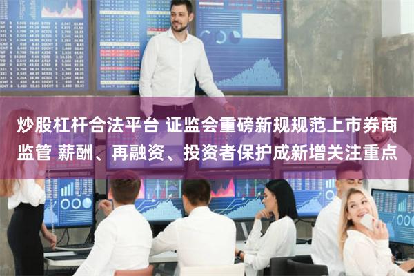 炒股杠杆合法平台 证监会重磅新规规范上市券商监管 薪酬、再融资、投资者保护成新增关注重点
