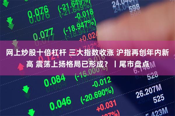 网上炒股十倍杠杆 三大指数收涨 沪指再创年内新高 震荡上扬格局已形成？丨尾市盘点