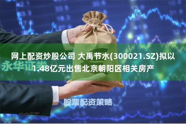 网上配资炒股公司 大禹节水(300021.SZ)拟以1.48亿元出售北京朝阳区相关房产