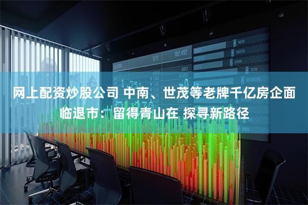 网上配资炒股公司 中南、世茂等老牌千亿房企面临退市：留得青山在 探寻新路径
