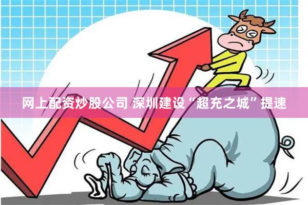 网上配资炒股公司 深圳建设“超充之城”提速