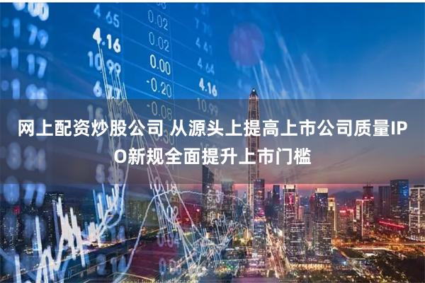 网上配资炒股公司 从源头上提高上市公司质量IPO新规全面提升上市门槛