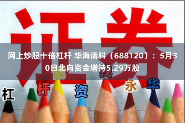 网上炒股十倍杠杆 华海清科（688120）：5月30日北向资金增持5.29万股
