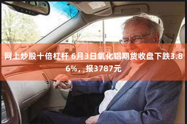 网上炒股十倍杠杆 6月3日氧化铝期货收盘下跌3.86%，报3787元