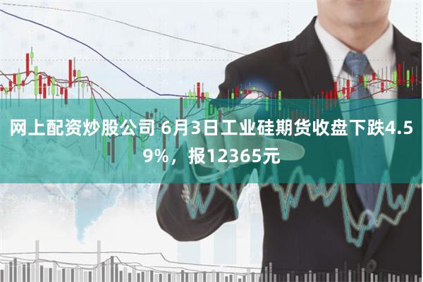 网上配资炒股公司 6月3日工业硅期货收盘下跌4.59%，报12365元