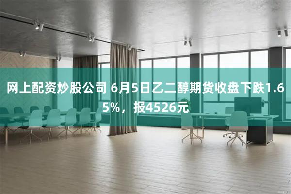 网上配资炒股公司 6月5日乙二醇期货收盘下跌1.65%，报4526元