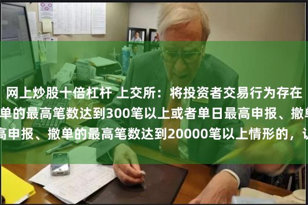 网上炒股十倍杠杆 上交所：将投资者交易行为存在单个账户每秒申报、撤单的最高笔数达到300笔以上或者单日最高申报、撤单的最高笔数达到20000笔以上情形的，认定为高频交易