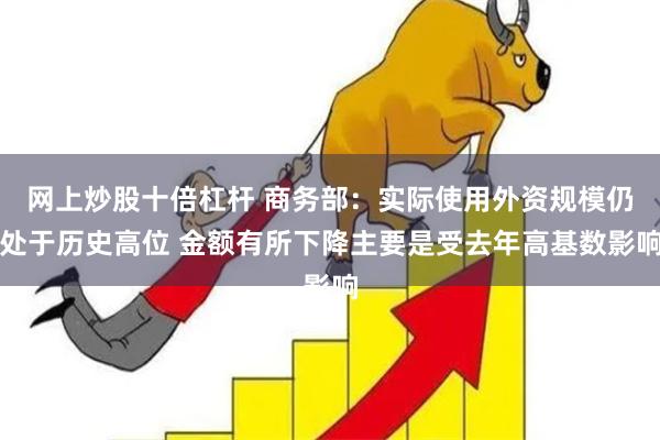 网上炒股十倍杠杆 商务部：实际使用外资规模仍处于历史高位 金额有所下降主要是受去年高基数影响