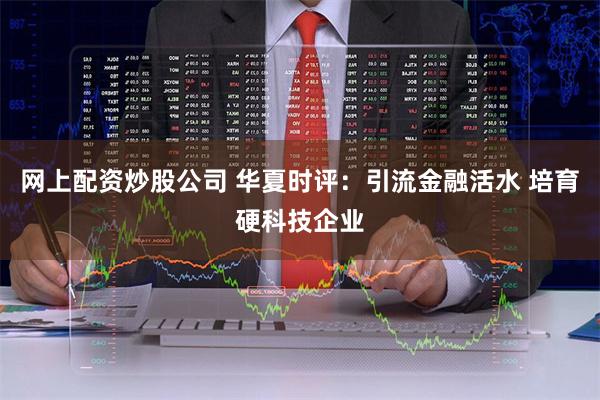 网上配资炒股公司 华夏时评：引流金融活水 培育硬科技企业