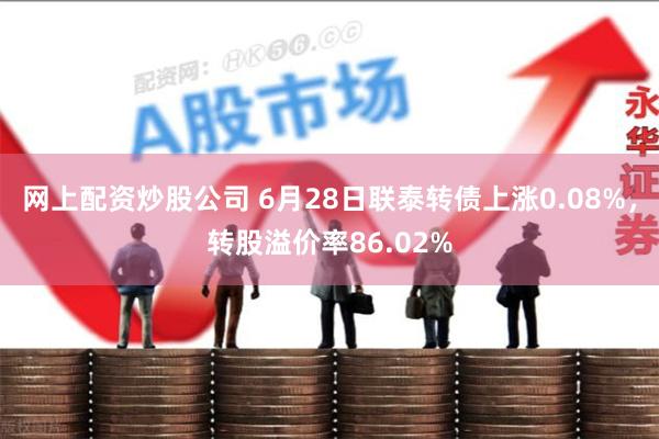 网上配资炒股公司 6月28日联泰转债上涨0.08%，转股溢价率86.02%