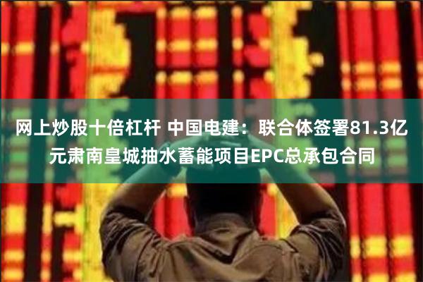 网上炒股十倍杠杆 中国电建：联合体签署81.3亿元肃南皇城抽水蓄能项目EPC总承包合同