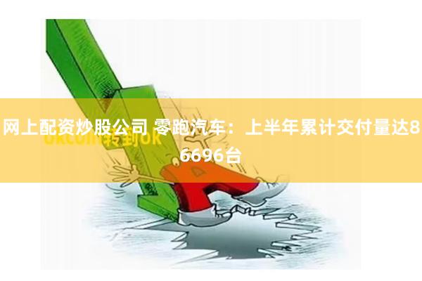 网上配资炒股公司 零跑汽车：上半年累计交付量达86696台