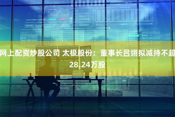网上配资炒股公司 太极股份：董事长吕翊拟减持不超28.24万股