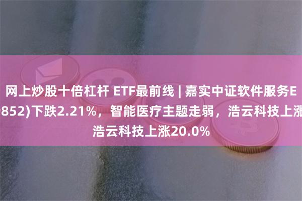 网上炒股十倍杠杆 ETF最前线 | 嘉实中证软件服务ETF(159852)下跌2.21%，智能医疗主题走弱，浩云科技上涨20.0%
