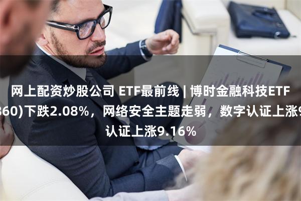 网上配资炒股公司 ETF最前线 | 博时金融科技ETF(516860)下跌2.08%，网络安全主题走弱，数字认证上涨9.16%