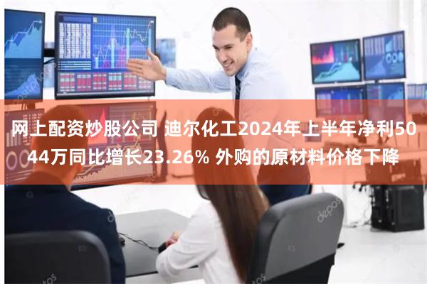 网上配资炒股公司 迪尔化工2024年上半年净利5044万同比增长23.26% 外购的原材料价格下降