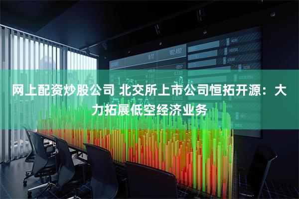 网上配资炒股公司 北交所上市公司恒拓开源：大力拓展低空经济业务