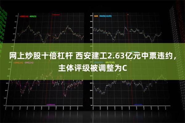网上炒股十倍杠杆 西安建工2.63亿元中票违约，主体评级被调整为C