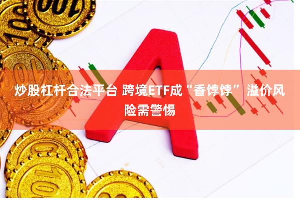 炒股杠杆合法平台 跨境ETF成“香饽饽” 溢价风险需警惕