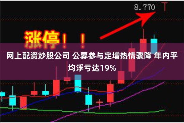 网上配资炒股公司 公募参与定增热情骤降 年内平均浮亏达19%