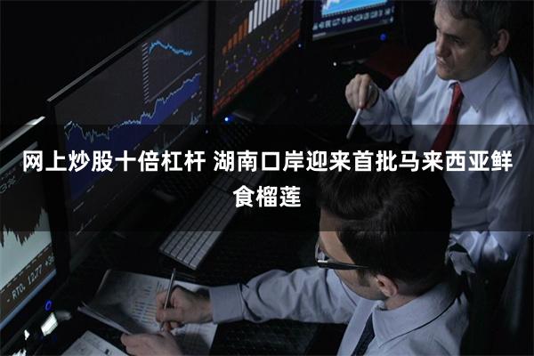 网上炒股十倍杠杆 湖南口岸迎来首批马来西亚鲜食榴莲