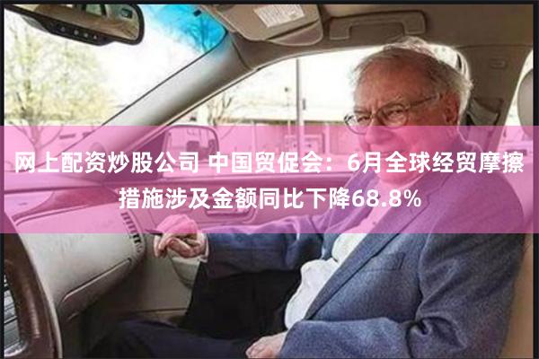 网上配资炒股公司 中国贸促会：6月全球经贸摩擦措施涉及金额同比下降68.8%