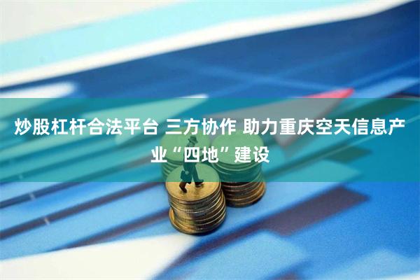 炒股杠杆合法平台 三方协作 助力重庆空天信息产业“四地”建设