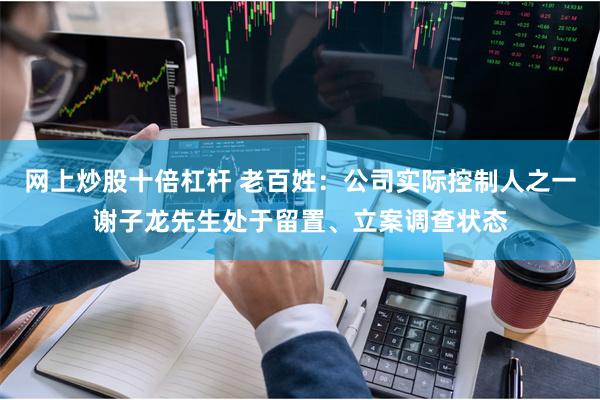 网上炒股十倍杠杆 老百姓：公司实际控制人之一谢子龙先生处于留置、立案调查状态