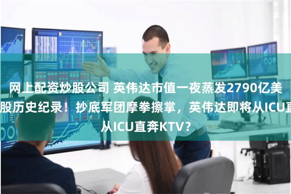 网上配资炒股公司 英伟达市值一夜蒸发2790亿美元，创美股历史纪录！抄底军团摩拳擦掌，英伟达即将从ICU直奔KTV？