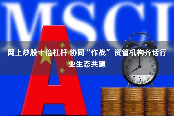 网上炒股十倍杠杆 协同“作战” 资管机构齐话行业生态共建
