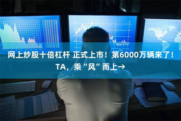 网上炒股十倍杠杆 正式上市！第6000万辆来了！TA，乘“风”而上→