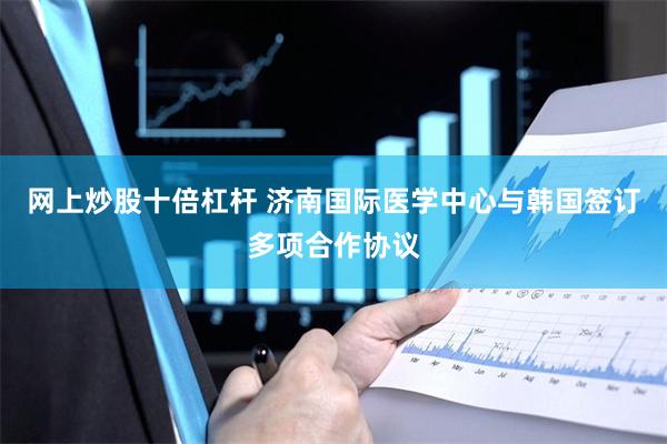 网上炒股十倍杠杆 济南国际医学中心与韩国签订多项合作协议