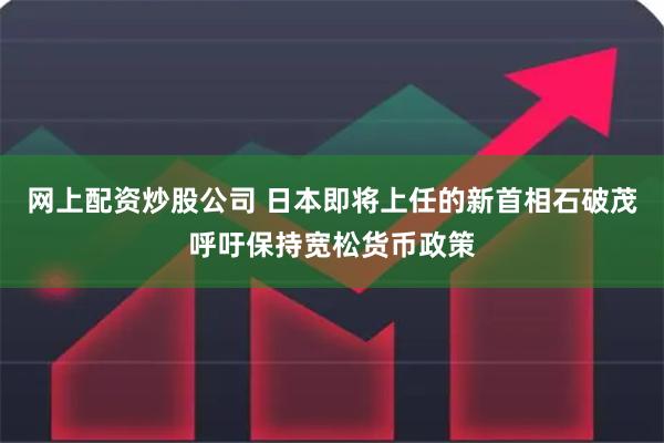 网上配资炒股公司 日本即将上任的新首相石破茂呼吁保持宽松货币政策