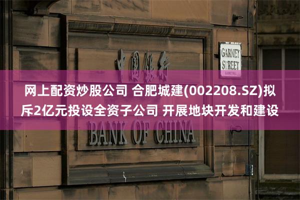 网上配资炒股公司 合肥城建(002208.SZ)拟斥2亿元投设全资子公司 开展地块开发和建设