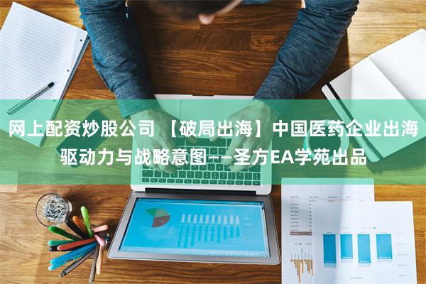 网上配资炒股公司 【破局出海】中国医药企业出海驱动力与战略意图——圣方EA学苑出品