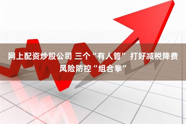 网上配资炒股公司 三个“有人管” 打好减税降费风险防控“组合拳”