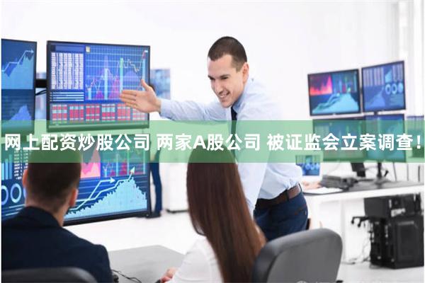 网上配资炒股公司 两家A股公司 被证监会立案调查！